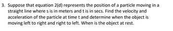 3. Suppose that equation 2(d) represents the position of a particle moving in a
straight line where s is in meters and t is in secs. Find the velocity and
acceleration of the particle at time t and determine when the object is
moving left to right and right to left. When is the object at rest.