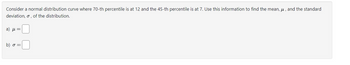 Consider a normal distribution curve where 70-th percentile is at 12 and the 45-th percentile is at 7. Use this information to find the mean, μ, and the standard
deviation, o, of the distribution.
a) με
b) σ =