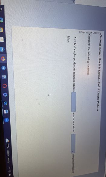 I
Macmillan Learning
National Income: How It Is Earned-End of Chapter Problem
Complete the following statement.
A Cobb-Douglas production function exhibits
returns to scale and
marginal product of
labor.
A
0
W
28°C Mostly cloudy