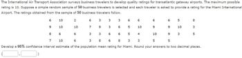 The International Air Transport Association surveys business travelers to develop quality ratings for transatlantic gateway airports. The maximum possible
rating is 10. Suppose a simple random sample of 50 business travelers is selected and each traveler is asked to provide a rating for the Miami International
Airport. The ratings obtained from the sample of 50 business travelers follow.
6
9
8
10
10
6
2
10
6
6
7
3
9
3
3
3
6
6
6
5
5
6
10
6
9
3
3
6
4
9
7
10
6
3
8
6
8
3
3
5
Develop a 95% confidence interval estimate of the population mean rating for Miami. Round your answers to two decimal places.
0.0
10
6
5
9
5
10
3
8
3
5