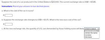 Suppose the cost of a car produced in the United States is $20,000. The current exchange rate is US$1 = €0.85.
Instructions: Round your answers to two decimal places.
a. What is the cost of the car in euros?
b. Suppose the exchange rate changes to US$1= €0.75. What is the new euro cost of the car?
€
c. At the new exchange rate, the quantity of U.S. cars demanded by those holding euros will likely (Click to select) ✓
(Click to select)
remain the same
increase
decrease