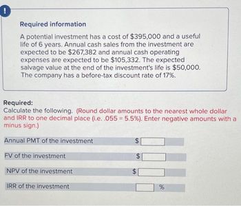 Required information
A potential investment has a cost of $395,000 and a useful
life of 6 years. Annual cash sales from the investment are
expected to be $267,382 and annual cash operating
expenses are expected to be $105,332. The expected
salvage value at the end of the investment's life is $50,000.
The company has a before-tax discount rate of 17%.
Required:
Calculate the following. (Round dollar amounts to the nearest whole dollar
and IRR to one decimal place (i.e. .055 = 5.5%). Enter negative amounts with a
minus sign.)
Annual PMT of the investment
FV of the investment
NPV of the investment
IRR of the investment
$
$
tA
%