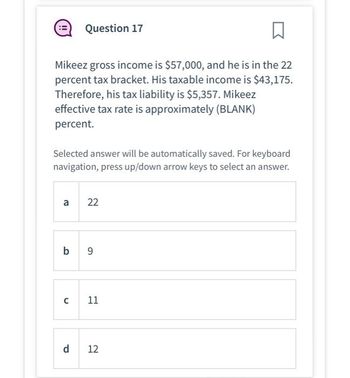 □
Mikeez gross income is $57,000, and he is in the 22
percent tax bracket. His taxable income is $43,175.
Therefore, his tax liability is $5,357. Mikeez
effective tax rate is approximately (BLANK)
percent.
Selected answer will be automatically saved. For keyboard
navigation, press up/down arrow keys to select an answer.
a
Question 17
с
b 9
d
22
11
12