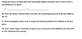 4 a. On the Source of funds side of the household budget constraint what 2 sources does a
household have to spend
1.
2.
4b. Draw the Money Market before and after the technological growth of the late 1800s in
the US
4c. What assumption makes it ok to assume the market prediction for inflation is the best
guess.
4d. True / False: Super Neutrality of money says an increase in the inflation rate from 10%
to 15% will harm the economy.