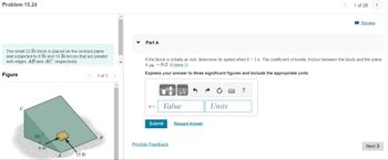 Problem 15.24
The small 23 lb block is placed on the inclined plane
and subjected to 6 lb and 15 lb forces that act parallel
with edges AB and AC, respectively.
Figure
30%
6 lb
15 lb
<
1 of 1
B
▼
Part A
v=
If the block is initially at rest, determine its speed when t = 3 s. The coefficient of kinetic friction between the block and the plane
is μ = 0.2. (Eigure 1)
Express your answer to three significant figures and include the appropriate units.
Value
Submit
μÀ
Provide Feedback
Request Answer
Units
1 of 28
?
Review
>
Next >