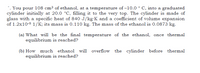 *. You pour l108 cm³ of ethanol, at a temperature of –10.0 ° C, into a graduated
cylinder initially at 20.0 °C, filling it to the very top. The cylinder is made of
glass with a specific heat of 840 J/kg·K and a coefficient of volume expansion
of 1.2x10-5 1/K; its mass is 0.110 kg. The mass of the ethanol is 0.0873 kg.
(a) What will be the final temperature of the ethanol, once thermal
equilibrium is reached?
(b) How much ethanol will overflow the cylinder before thermal
equilibrium is reached?
