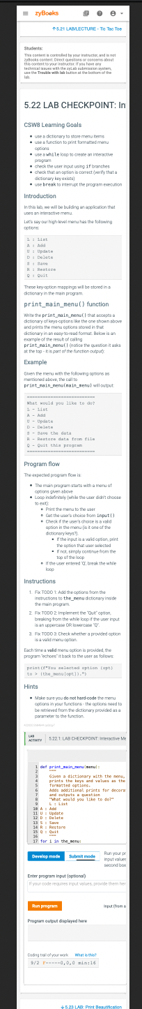 =zyBooks
+5.21 LABLECTURE-The Tao Toe
Students:
This content contreded by your instructor, and
and is not
zyBooks content Direct questions or consems about
this content to your instructor if you have
technical issues with the zylab suberiam
use the Trouble with lab button at the bottom of the
5.22 LAB CHECKPOINT: In
CSWB Learning Goals
use a dictionary to store menu items
use a function to print formatted menu
options
use a while loop to create an interactive
program
check the user input using if branches
check that an option is correct (verify that a
dictionary key exista)
use break to interrupt the program execution
Introduction
in this lab, we will be building an application that
uses an interactive menu
Let's say our high-level menu has the following
options
1: 1st
A: Add
U: Update
D Delete
Pelate
8: Save
R: Restore
Q: Quit
These key-option mappings will be stored in a
dictionary in the main program.
print_main_menu() function
Write the print nain nenu() that accepts a
dictionary of keys-options like the one shown above
and prints the menu options stored in that
dictionary in an easy-to-read format. Below is an
example of the result of calling
print nain nenu() (notice the question it asks
at the top-it is part of the function output:
Example
Given the menu with the following options as
mentioned above, the call to
print nain nenu(main menu) will output:
What would you like to do?
1 List
A Add
U
Update
D Delete
..
8- Save the data
Dave in data
R- Restore data from file
Q- Quit this progran
Program flow
The expected program flow is
The main program starts with a menu of
options given above
Loop indefinitely (while the user didn't choose
to ext
e-
Print the menu to the user
Get the user's choice from input()
Check if the user's choice is a valid
option in the menus one of the
dictionary keys?).
. If the input is a valid option, print
the option that user selected
not, simply continue from the
top of the loop
If the user entered , break the while
loop
Instructions
1. Fix TODO 1: Add the options from the
instructions to the menu dictionary inside
the main program
2. Fx TODO 2 Implement the "Quit" option,
breaking from the while loop if the user input
is an uppercase OR lowercase "Q"
3. Fix TODO & Check whether a provided option
is a valid menu option.
Each time a valid menu option is provided, the
program 'echoes' it back to the user as follows
print (f*You selected option (opt)
to the menu [opt]).")
Hints
Make sure you do not hard-code the menu
options in your functions the options need to
betrieved from the dictionary provided as a
parameter to the function
LAS
ACTIVITY 5.22. 1: LAB CHECKPOINT Interactive Me
1 def print_main_(menu):
9
9
Given a dictionary with the mens,
prints the keys and values as the
Termatted options.
5
6 Adds additional prints for decora
and outputs aquestion
7
!
8 "What would you like to do?"
18
11
12
13 5: Save
14 R Restore
15 Q: Quit
42-4
A Add
U Update
D Delete
16
17 for 1 in the menu
Develop mode
Submit mode
Run program
Enter program input (optional)
If your code requires input values, provide them her
Program output displayed here
Coding all of your work what is this?
9/2 0,0,0 min 16
Run your pr
Input value
second box
Input (from
+5.23 LAB: Print Beautification
