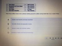 Fort Hood
Bell County
Randolph Air Force Base
Lackland
San Antonio
Fort Bliss
Fort Sam Houston
San Antonio
El Paso
San Antonio
These Texas military bases were a primary training ground for soldiers during World War II as a result of their -
A
location near factories and large population
В
favorable climate and geographic location
C
access to water and volunteer soldiers
proximity to Mexico and improved technology
18
19 20 21
22
Co

