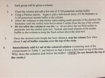 1. Each group will be given a column.
Close the column and add a few mls of 0.1M potassium acetate buffer.
Using a Pasteur pipette, begin to add a well-mixed slurry of CM-Sephadex in
0.1M potassium acetate buffer to the column.
➤ Allow the columns to drip slowly while adding small amounts of the slurried CM-
Sephadex until the settled resin bed is about 2 inches from the top of the column.
Do not allow the column to run dry; i.e. do not allow the top fluid surface to
penetrate into the settled resin bed. Instead, add small aliquots of the acetate
buffer to the column to keep the fluid surface above the resin bed.
4.
2.
3.
Once the desired resin height has been obtained, stop the column flow when
about 1 ml of buffer remains over the top of the resin.
Immediately add 0.1 ml of the coloured solution (containing each of the
components in Table 1, see below) so that it forms a thin band on top of the resin.
Why does the solution sink below the buffer? (NOTE: Do not disturb the top of
the resin.)