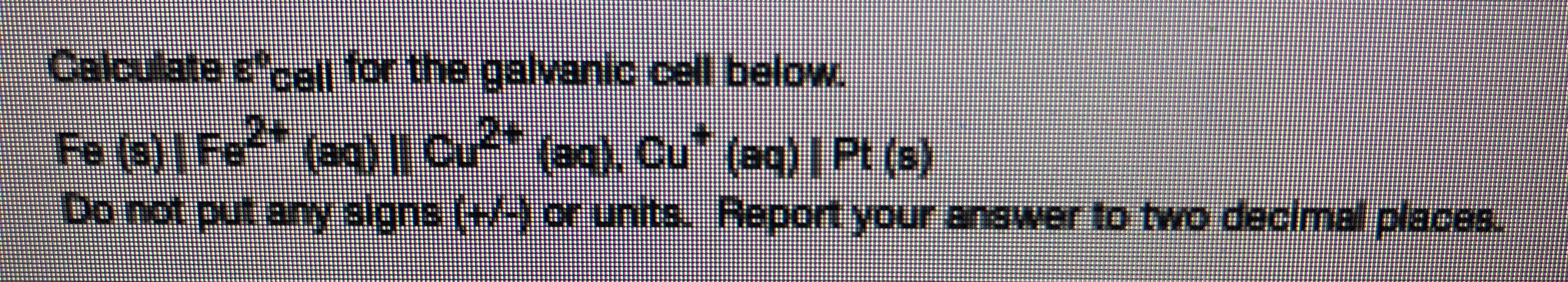 Calculate ccc| for the galvanic cell below.
Fe (9)Fe" (eg) |" (0. Cu" (aq)|Pt (e)
Do not put any slgns (+-) or units. Report your answer to two decimal places.
