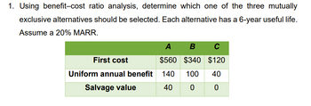 1. Using benefit–cost ratio analysis, determine which one of the three mutually exclusive alternatives should be selected. Each alternative has a 6-year useful life. Assume a 20% Minimum Acceptable Rate of Return (MARR). 

**Table: Alternative Analyses**

|            | A    | B    | C    |
|------------|------|------|------|
| **First cost**       | $560 | $340 | $120 |
| **Uniform annual benefit** | 140  | 100  | 40   |
| **Salvage value**    | 40   | 0    | 0    |

- The table compares three investment alternatives (A, B, and C) based on their first cost, uniform annual benefit, and salvage value.
- Each investment alternative has a 6-year useful life and is evaluated with a 20% MARR to identify the best option.