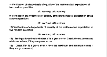 8) Verification of a hypothesis of equality of the mathematical expectation of
two random quantities
HO: mx=my; H1: mx #my
9) Verification of a hypothesis of equality of the mathematical expectation of two
random quantities
H0: my= mz; H1: my#mz
10) Verification of a hypothesis of equality of the mathematical expectation of
two random quantities
HO: mx = mz; H1: mx #mz
11) Testing a hypothesis whether x* is a gross error. Check the maximum and
minimum values, if they are gross errors
12) Check if y* is a gross error. Check the maximum and minimum values if
they are gross errors.