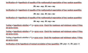 Verification of a hypothesis of equality of the mathematical expectation of two random quantities
Ho: mx = my; H1: mx = my
Verification of a hypothesis of equality of the mathematical expectation of two random quantities
Ho: mx = mz; H1: mx * mz
Verification of a hypothesis of equality of the mathematical expectation of two random quantities:
wwwwwwwww
wwww.w.www.wwwwww.wwwwww
H0: my = mz; H1: my amz
Testing a hypothesis whether x* is a gross error. Check the maximum and minimum values if they
are gross errors.
Testing a hypothesis whether y* is a gross error. Check the maximum and minimum values if they
are gross errors.
mamm
Testing a hypothesis whether z* is a gross error. Check the maximum and minimum values, if they
wwwwwwwwwwwwwwww
are gross errors
www.chim.www
Verification of the hypothesis of mutual correlation of two quantities: H0: pxy=0; H1: pxy = 0