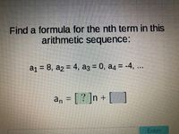 Find a formula for the nth term in this
arithmetic sequence:
a1 = 8, a2 = 4, a3 = 0, a4 = -4, ..
%3D
a, = [ ? ]n + [ ]
Enter
