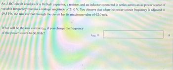 An LRC circuit consists of a 16.0-μF capacitor, a resistor, and an inductor connected in series across an ac power source of
variable frequency that has a voltage amplitude of 21.0 V. You observe that when the power source frequency is adjusted to
49.5 Hz, the rms current through the circuit has its maximum value of 62.0 mA.
What will be the rms current irms if you change the frequency
of the power source to 60.0 Hz?
irms
A