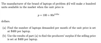 The manufacturer of the brand of laptops of problem #2 will make x hundred
units available in the market when the unit price is
p= 100 + 80e0.05x
%3D
dollars.
(a) Find the number of laptops demanded per month of the unit price is set
at $400 per laptop.
(b) Use the results of part (a) to find the producers' surplus if the selling price
is set at $400 per laptop.
