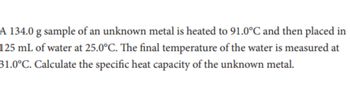 A 134.0 g sample of an unknown metal is heated to 91.0°C and then placed in
125 mL of water at 25.0°C. The final temperature of the water is measured at
31.0°C. Calculate the specific heat capacity of the unknown metal.