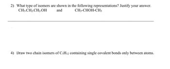 2) What type of isomers are shown in the following representations? Justify your answer.
CH3-CH2-CH₂-OH
CH3-CHOH-CH3
and
4) Draw two chain isomers of C5H12 containing single covalent bonds only between atoms.