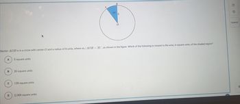 A
Sector AOB is in a circle with center O and a radius of 8 units, where mZAOB = 35°, as shown in the figure. Which of the following is closest to the area, in square units, of the shaded region?
B
C
D
5 square units
20 square units
126 square units
B
2,068 square units
35°
O
Submit
G