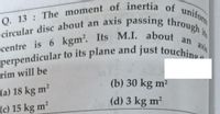 centre is 6 kgm?. Its M.I. about an axis
Q. 13: The moment of inertia of uniform
perpendicular to its plane and just touchino
circular disc about an axis passing through i
perpendicular to its plane and just touchin
rim will be
(b) 30 kg m?
(a) 18 kg m²
(c) 15 kg m
(d) 3 kg m?
