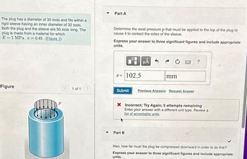 The plug has a diameter of 30 mm and fits within a
rigid sleeve having an inner diameter of 32 mm.
Both the plug and the sleeve are 50 mm long. The
plug is made from a material for which
E=1 MPa, v=0.45 (Figure 1)
Figure
1 of 1
Y
Part A
Determine the axial pressure p that must be applied to the top of the plug to
cause it to contact the sides of the sleeve.
Express your answer to three significant figures and include appropriate
units.
p =
■
102.5
Submit
Part B
μᾶ
mm
B
Previous Answers Request Answer
X Incorrect; Try Again; 5 attempts remaining
Enter your answer with a different unit type. Review a
list of acceptable units.
Also, how far must the plug be compressed downward in order to do this?
Express your answer to three significant figures and include appropriate
units.