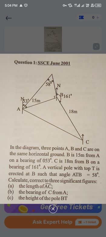 5:04 PM A O
↓
Question 1: SSCE June 2001
15m
580%
OT ₁4.756 A38
N
B161⁰
18m
X
0+
Ask Expert Help
In the diagram, three points A, B and C are on
the same horizontal ground. B is 15m from A
on a bearing of 053º. C is 18m from B on a
bearing of 161º. A vertical pole with top T is
erected at B such that angle ATB
Calculate, correct to three significant figures:
(a) the length of AC;
58⁰.
(b) the bearing of C from A;
(c) the height of the pole BT
Geree Tickets
L
- 1 ticket