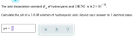 The acid dissociation constant K, of hydrocyanic acid (HCN) is 6.2 × 10¬1º.
Calculate the pH of a 3.0 M solution of hydrocyanic acid. Round your answer to 1 decimal place.
pH =
?
