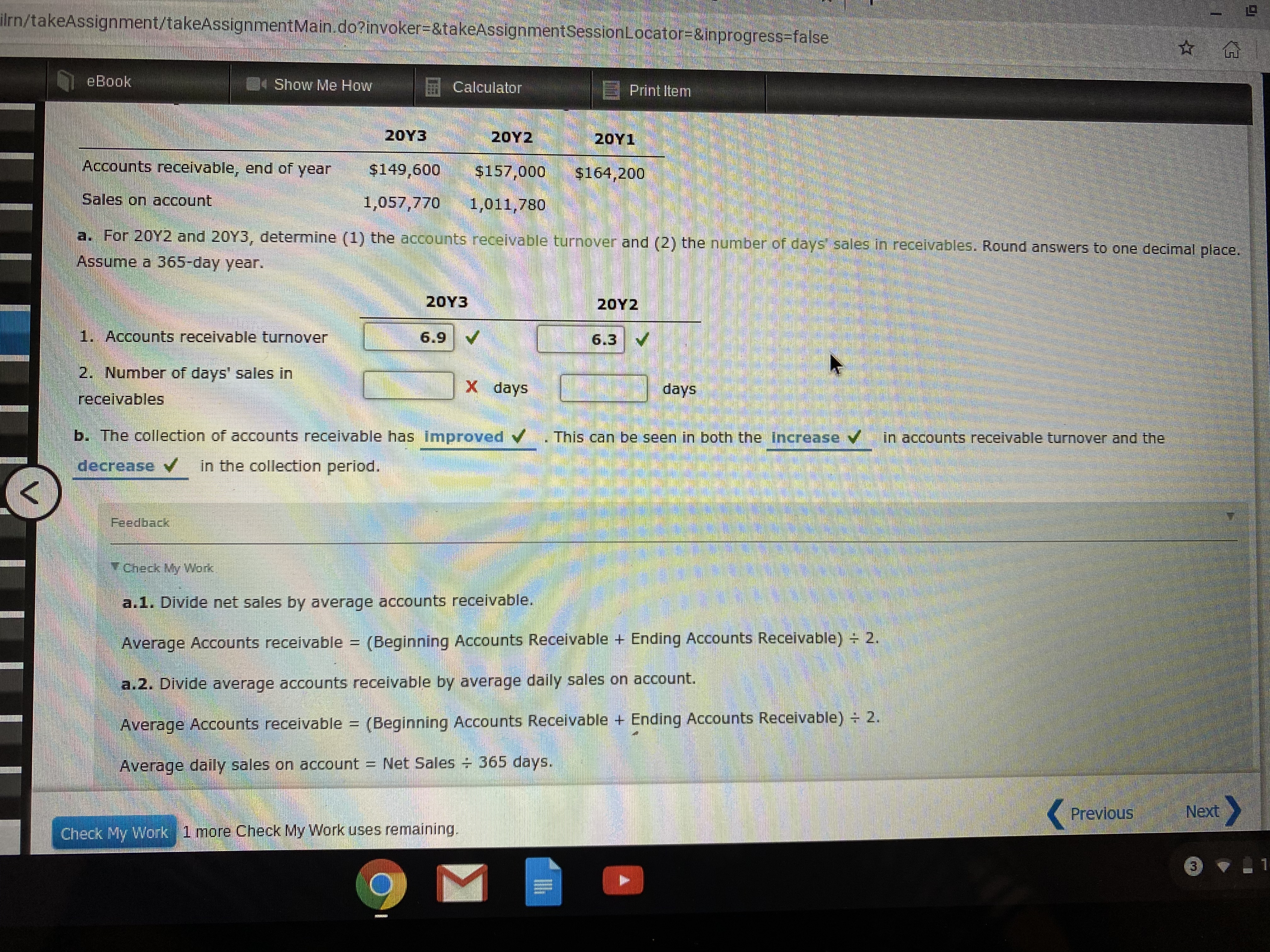 ilrn/takeAssignment/takeAssignmentMain.do?invoker-&takeAssignmentSessionLocator=&inprogress%-false.
eBook
Show Me How
Calculator
E Print Item
2ΟΥ3
20Y2
2ΟΥ 1
Accounts receivable, end of year
$149,600
$157,000
$164,200
Sales on account
1,057,770
1,011,780
a. For 20Y2 and 20Y3, determine (1) the accounts receivable turnover and (2) the number of days sales in receivables. Round answers to one decimal place.
Assume a 365-day year.
20Υ3
20Y2
1. Accounts receivable turnover
6.9
6.3
2. Number of days' sales in
X days
days
receivables
b. The collection of accounts receivable has Imnproved
This can be seen in both the increase y
in accounts receivable turnover and the
decrease V
in the collection period.
Feedback
YCheck My Work
a.1. Divide net sales by average accounts receivable.
Average Accounts receivable =
(Beginning Accounts Receivable + Ending Accounts Receivable) 2.
a.2. Divide average accounts receivable by average daily sales on account.
Average Accounts receivable =
(Beginning Accounts Receivable + Ending Accounts Receivable) 2.
Average daily sales on account Net Sales 365 days.
Previous
Next
Check My Work 1 more Check My Work uses remaining.
