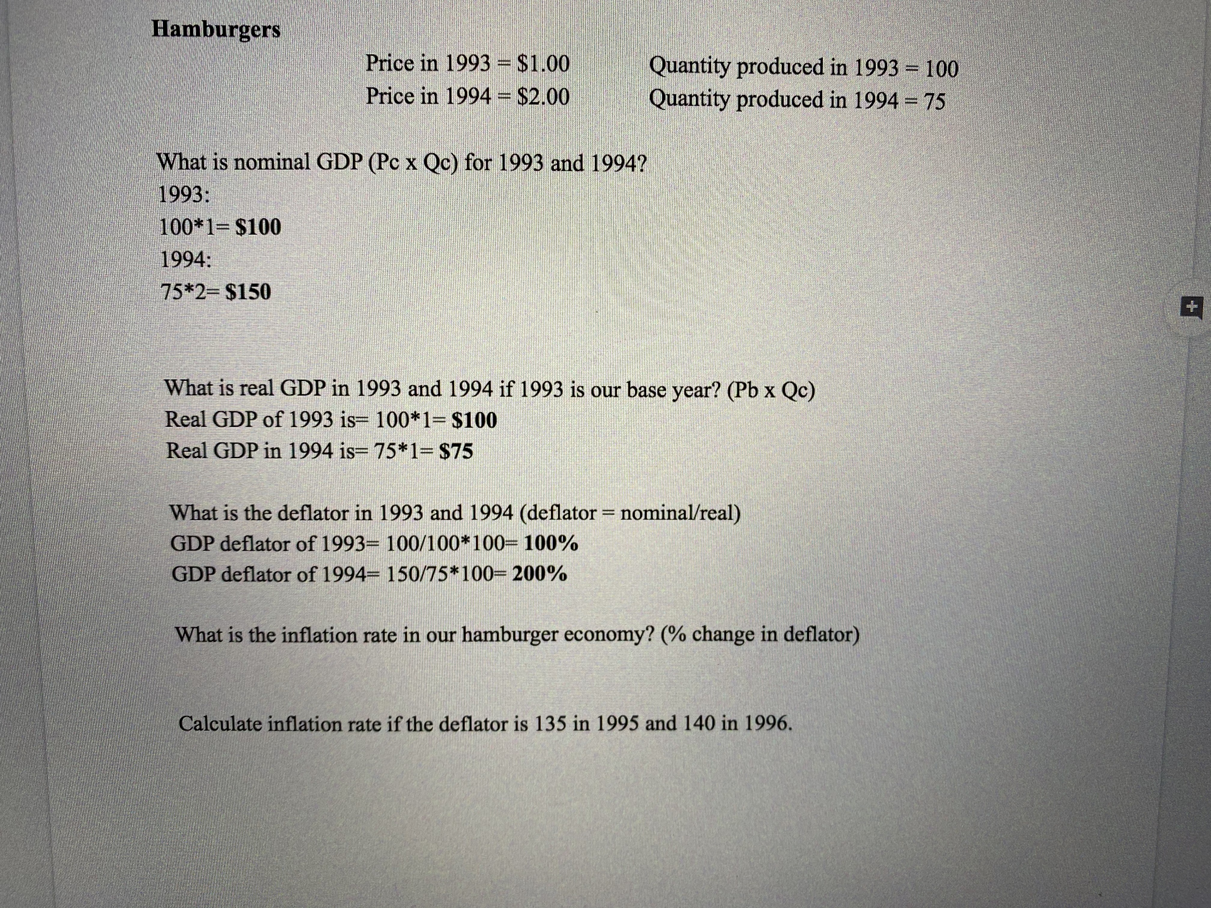 Hamburgers
Price in 1993 = $1.00
Quantity produced in 1993 = 100
Quantity produced in 1994 = 75
Price in 1994 = $2.00
%3D
What is nominal GDP (Pc x Qc) for 1993 and 1994?
1993:
100*1= $100
1994:
75*23 $150
What is real GDP in 1993 and 1994 if 1993 is our base year? (Pb x Qc)
Real GDP of 1993 is= 100*1= $100
Real GDP in 1994 is= 75*1= $75
What is the deflator in 1993 and 1994 (deflator = nominal/real)
GDP deflator of 1993= 100/100*100= 100%
GDP deflator of 1994= 150/75*100= 200%
What is the inflation rate in our hamburger economy? (% change in deflator)
Calculate inflation rate if the deflator is 135 in 1995 and 140 in 1996.
