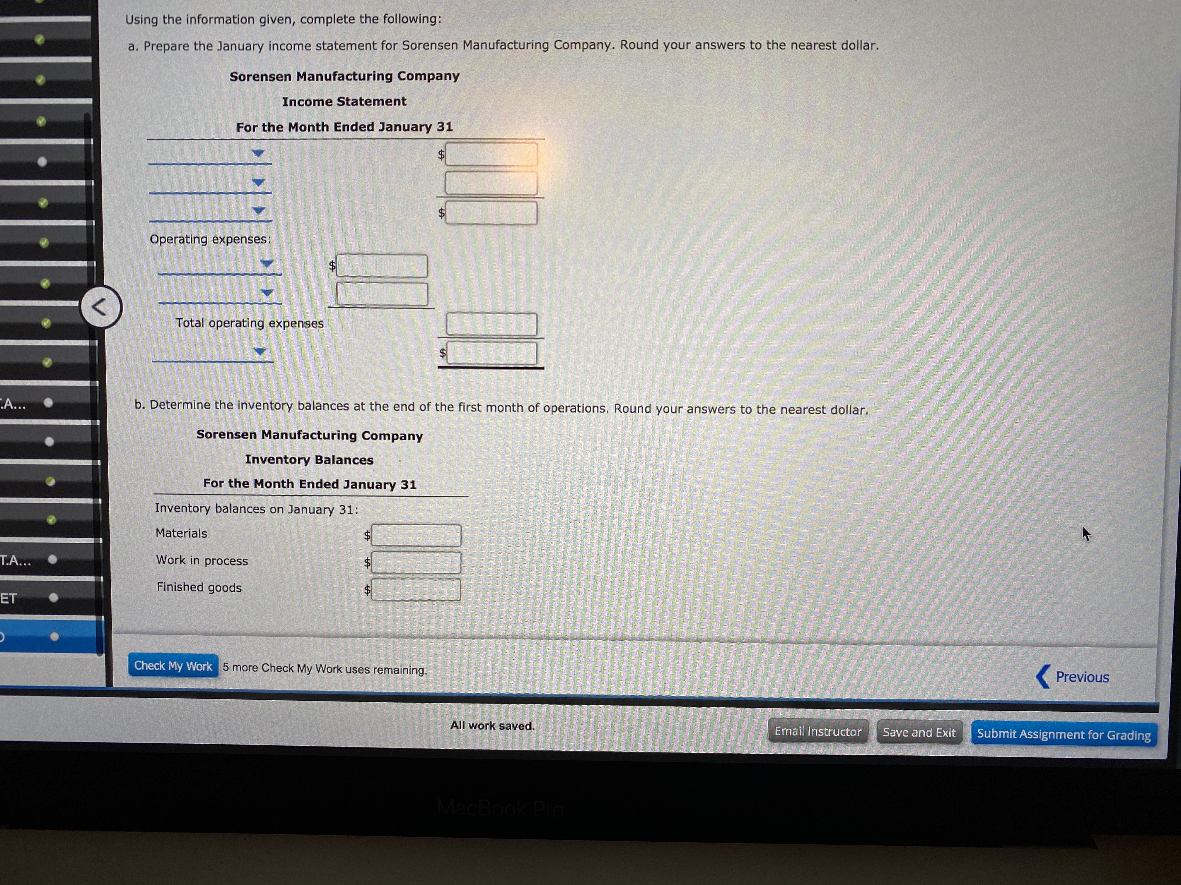 Using the information given, complete the following:
a. Prepare the January income statement for Sorensen Manufacturing Company. Round your answers to the nearest dollar.
Sorensen Manufacturing Company
Income Statement
For the Month Ended January 31
$.
%$4
Operating expenses:
$4
Total operating expenses
A...
b. Determine the inventory balances at the end of the first month of operations. Round your answers to the nearest dollar.
Sorensen Manufacturing Company
Inventory Balances
For the Month Ended January 31
Inventory balances on January 31:
Materials
T.A...
Work in process
Finished goods
ET
Check My Work 5 more Check My Work uses remaining.
Previous
All work saved.
Email Instructor
Save and Exit
Submit Assignment for Grading
MacBook Pro
%24
%24
%24
%24
%24
