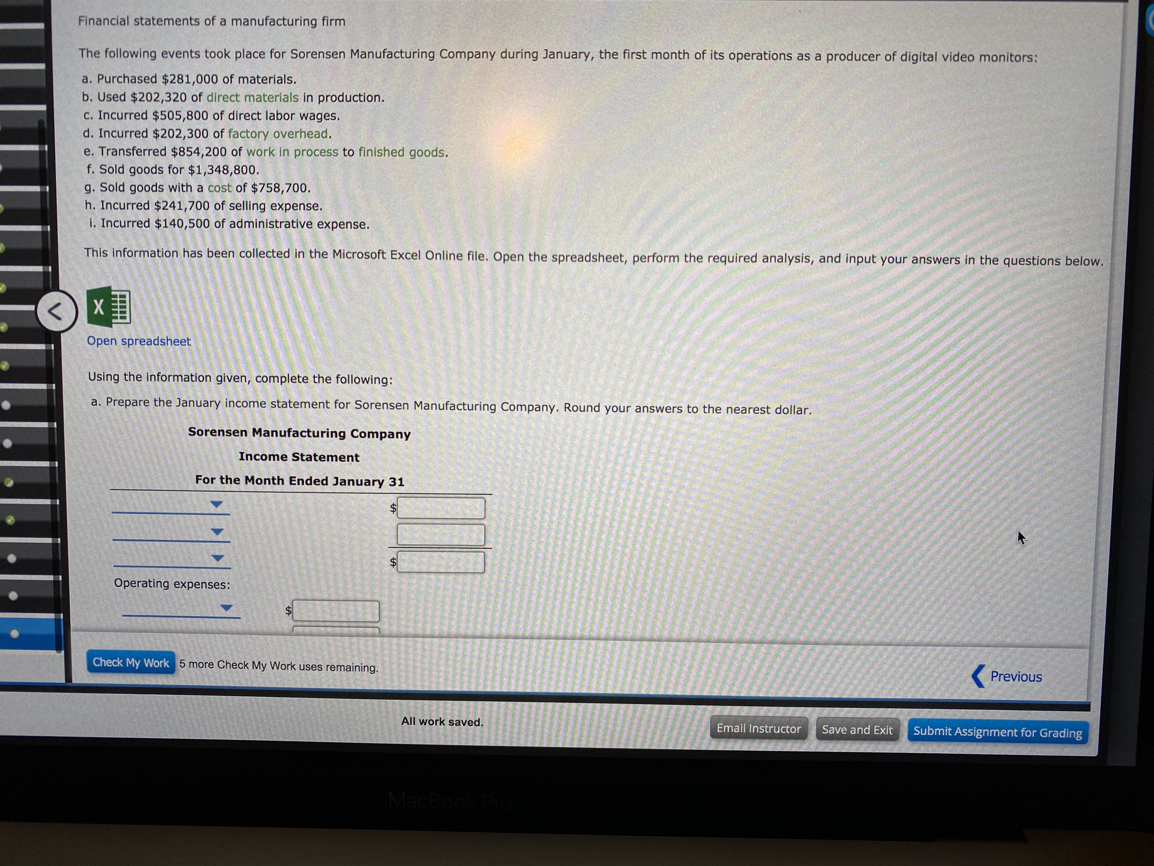 Financial statements of a manufacturing firm
The following events took place for Sorensen Manufacturing Company during January, the first month of its operations as a producer of digital video monitors:
a. Purchased $281,000 of materials.
b. Used $202,320 of direct materials in production.
c. Incurred $505,800 of direct labor wages.
d. Incurred $202,300 of factory overhead.
e. Transferred $854,200 of work in process to finished goods.
f. Sold goods for $1,348,800.
g. Sold goods with a cost of $758,700.
h. Incurred $241,700 of selling expense.
I. Incurred $140,500 of administrative expense.
This information has been collected in the Microsoft Excel Online file. Open the spreadsheet, perform the required analysis, and input your answers in the questions below.
Open spreadsheet
Using the information given, complete the following:
a. Prepare the January income statement for Sorensen Manufacturing Company. Round your answers to the nearest dollar.
Sorensen Manufacturing Company
Income Statement
For the Month Ended January 31
Operating expenses:
Check My Work 5 more Check My Work uses remaining.
Previous
All work saved.
Email Instructor
Save and Exit
Submit Assignment for Grading
MacBook Pro
%24
%24
%24
