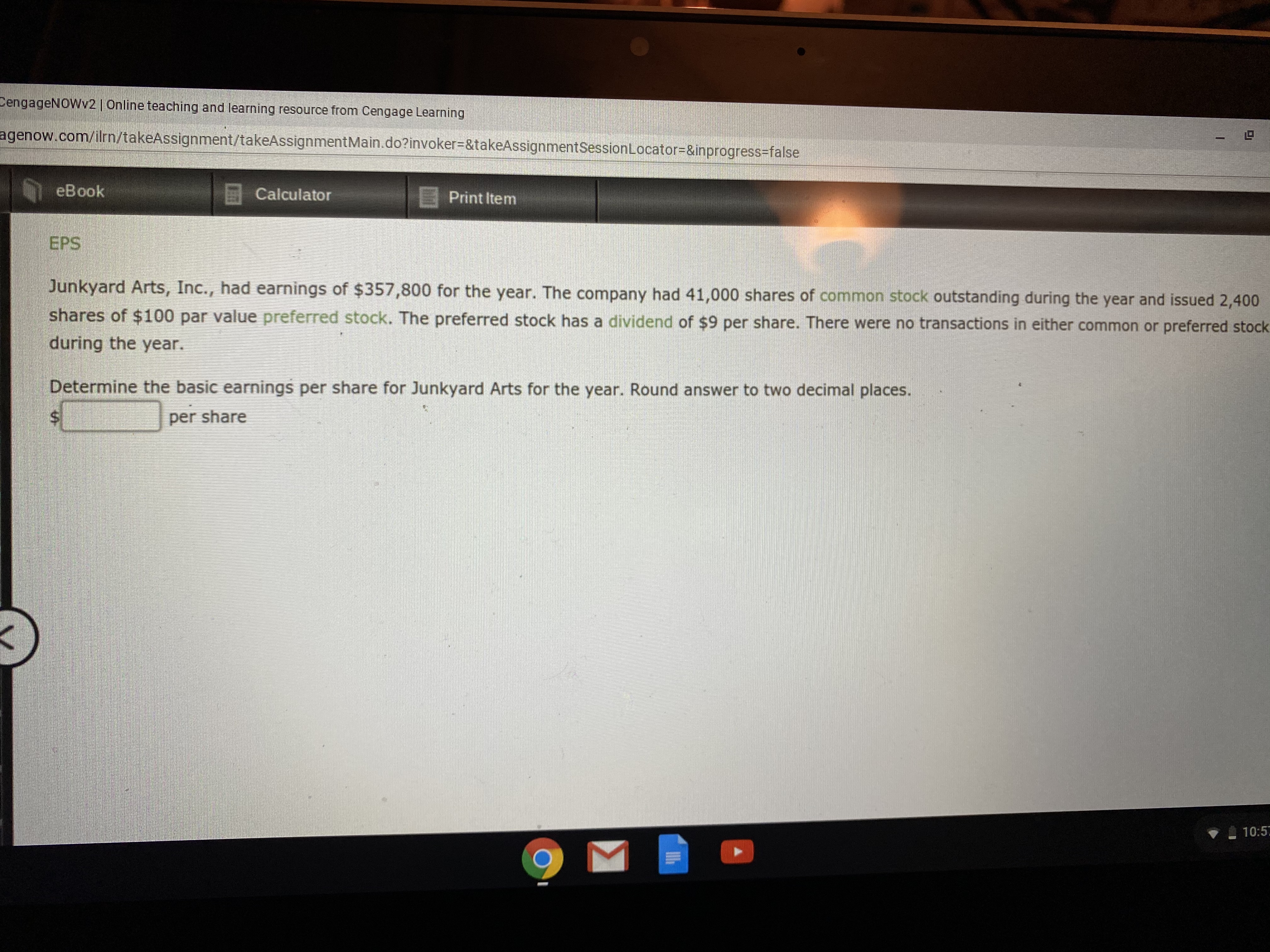 CengageNOWv2 | Online teaching and learning resource from Cengage Learning
agenow.com/ilrn/takeAssignment/takeAssignmentMain.do?invoker%3D&takeAssignmentSessionLocator3D&inprogress-false
eBook
E Calculator
E Print Item
EPS
Junkyard Arts, Inc., had earnings of $357,800 for the year. The company had 41,000 shares of common stock outstanding during the year and issued 2,400
shares of $100 par value preferred stock. The preferred stock has a dividend of $9 per share. There were no transactions in either common or preferred stock
during the year.
Determine the basic earnings per share for Junkyard Arts for the year. Round answer to two decimal places.
per share
10:5
%24
