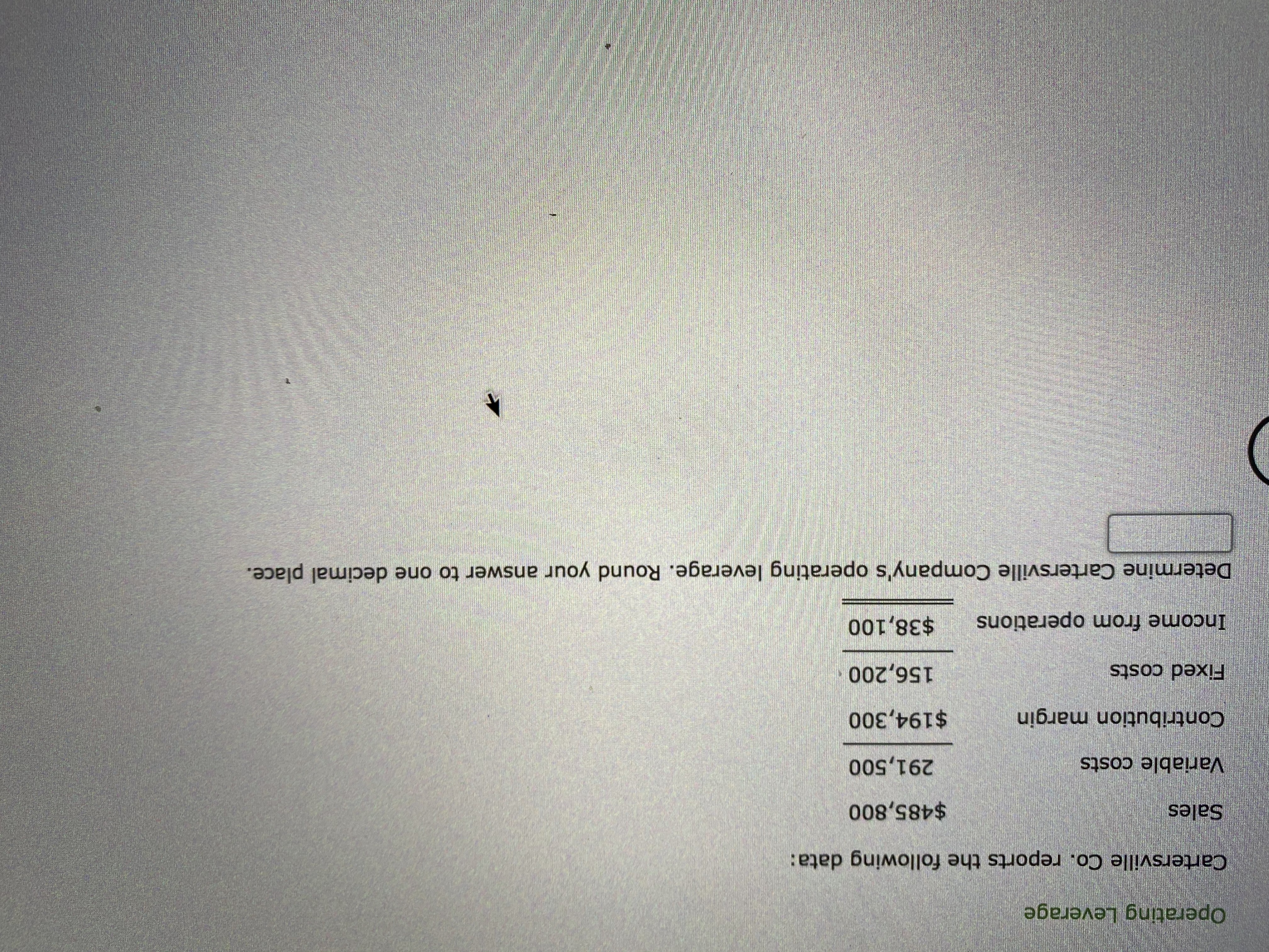 Operating Leverage
Cartersville Co. reports the following data:
Sales
$485,800
Variable costs
291,500
Contribution margin
$194,300
Fixed costs
156,200
Income from operations
$38,100
Determine Cartersville Company's operating leverage. Round your answer to one decimal place.
