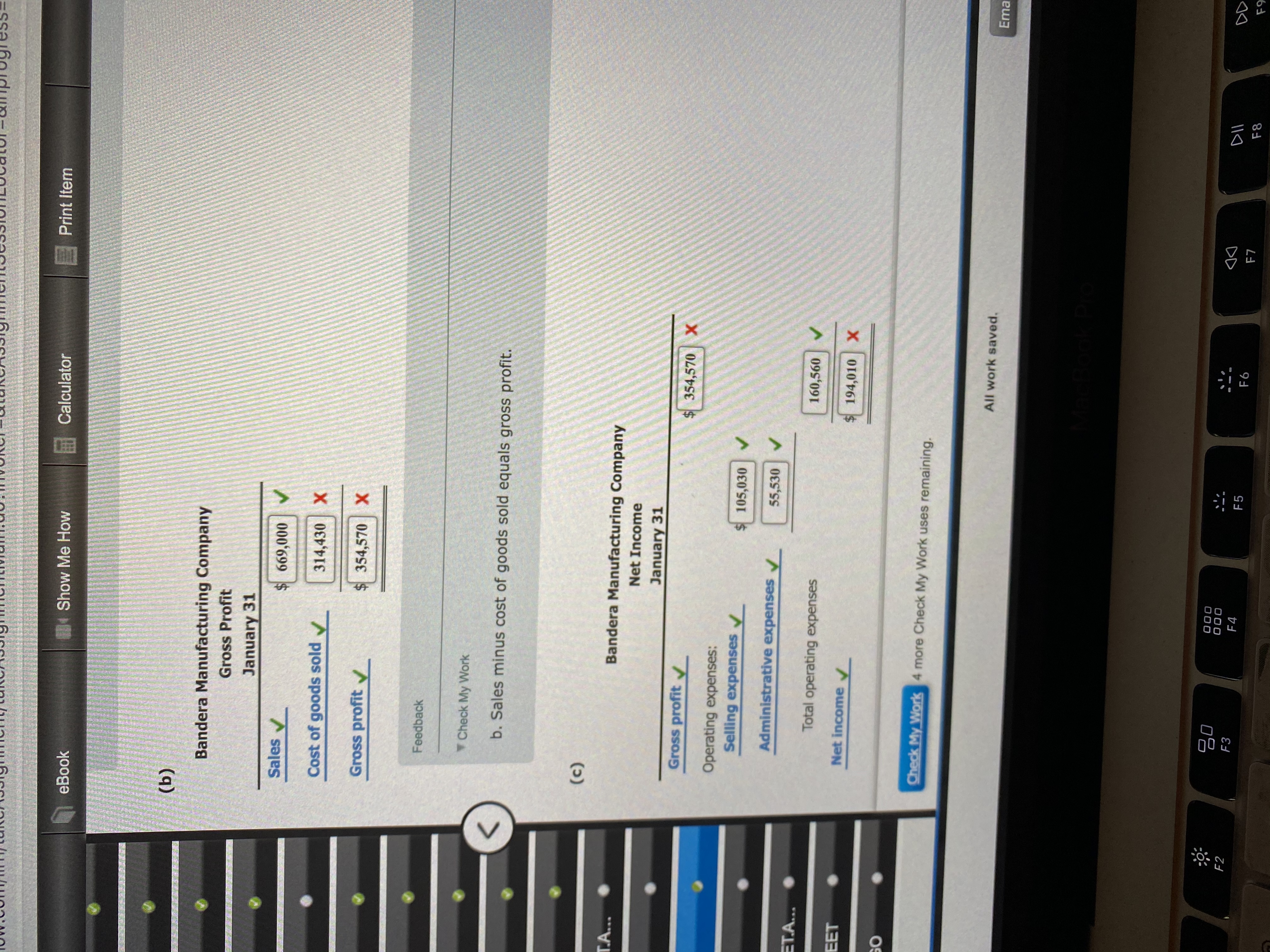 Show Me How
Calculator
E Print Item
eBook
(b)
Bandera Manufacturing Company
Gross Profit
January 31
Sales
$ 669,000
Cost of goods sold v
314,430 X
Gross profit
$354,570 X
Feedback
Check My Work
b. Sales minus cost of goods sold equals gross profit.
(c)
T.A...
Bandera Manufacturing Company
Net Income
January 31
Gross profit
$354,570 X
Operating expenses:
Selling expenses
105,030
Administrative expenses
55,530 V
ET.A...
Total operating expenses
160,560
EET
Net income
194,010 X
SO
Check My Work 4 more Check My Work uses remaining.
All work saved.
Ema
80
000
F2
F3
DII
F4
F5
F6
F7
F8
F9
