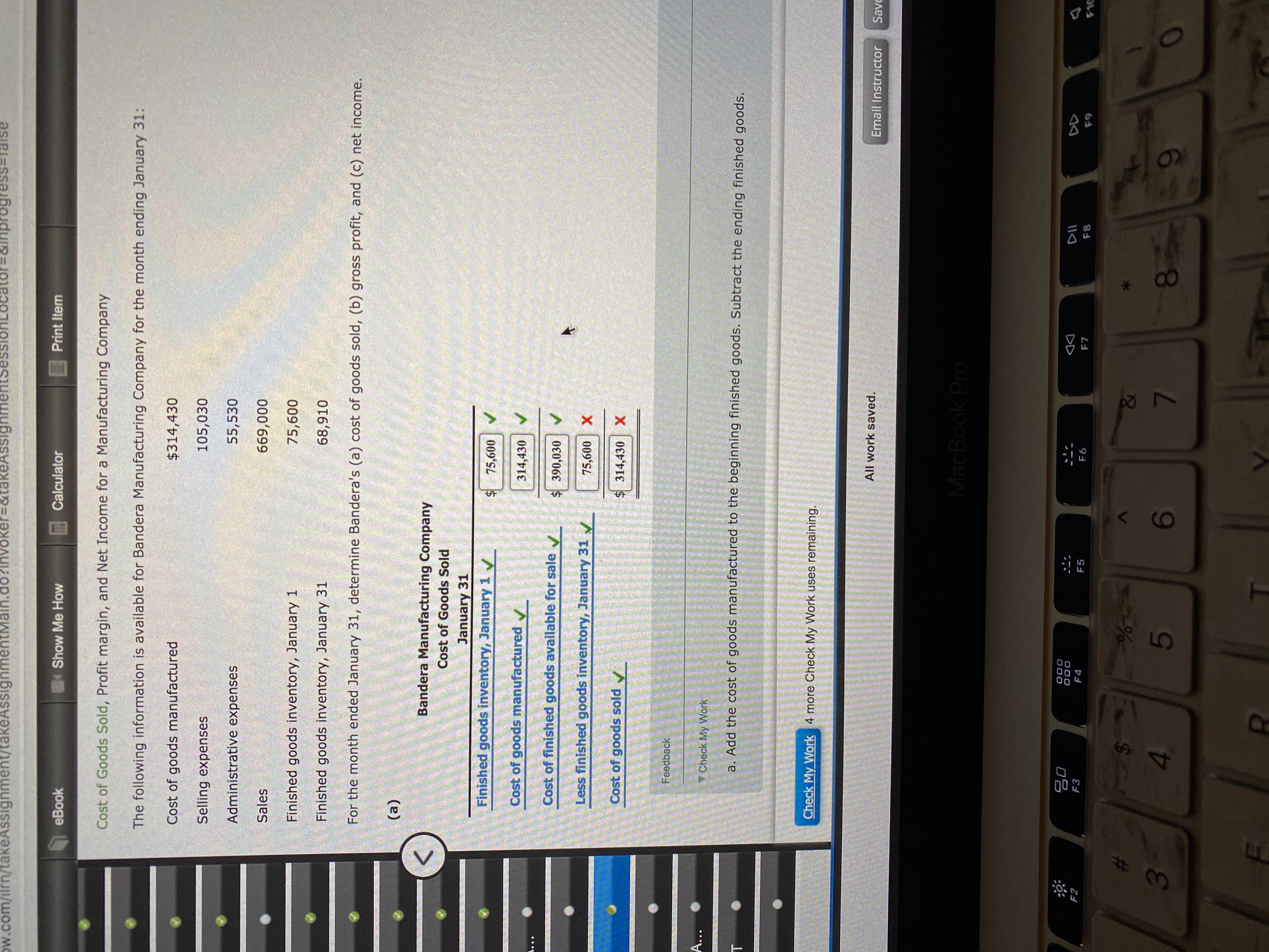 Ow.com/ilrn/takeAssignment/takeAssignmentMain.do?invoker=&takeAssignmentsess
=&Inpr
inprogress%3Dralse
eBook
Show Me How
Calculator
Print Item
Cost of Goods Sold, Profit margin, and Net Income for a Manufacturing Company
The following information is available for Bandera Manufacturing Company for the month ending January 31:
Cost of goods manufactured
$314,430
Selling expenses
105,030
Administrative expenses
55,530
Sales
669,000
Finished goods inventory, January 1
75,600
Finished goods inventory, January 31
68,910
For the month ended January 31, determine Bandera's (a) cost of goods sold, (b) gross profit, and (c) net income.
(a)
Bandera Manufacturing Company
Cost of Goods Sold
January 31
Finished goods inventory, January 1
$ 75,600
Cost of goods manufactured
314,430 V
Cost of finished goods available for sale v
$ 390,030 V
Less finished goods inventory, January 31 N
75,600
Cost of goods sold
$314,430
X
Feedback
A...
Check My Work
a. Add the cost of goods manufactured to the beginning finished goods. Subtract the ending finished goods.
Check My Work 4 more Check My Work uses remaining.
All work saved.
Email Instructor
Save
MacBook Pro
80
F2
F3
DII
DD
F4
F5
F6
F7
F8
F9
を1C
%-
6
4.
8.
60
RI
3.
