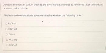 Aqueous solutions of barium chloride and silver nitrate are mixed to form solid silver chloride and
aqueous barium nitrate.
The balanced complete ionic equation contains which of the following terms?
AgCl(aq)
2Ba²+ (aq)
O Cl(aq)
NO₂ (aq)
O2Ag (aq)