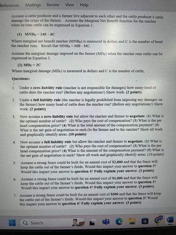 References
Mailings Review View
Help
Assume a cattle producer and a farmer live adjacent to each other and the cattle producer's cattle
damage the crops of the farmer. Assume the Marginal Net Benefit function for the rancher
when he runs cattle can be expressed as Equation 1:
(1) MNBR = 240 - 6C
Where marginal net benefit rancher (MNBR) is measured in dollars and C is the number of head
the rancher runs. Recall that MNBR = MB - MC.
Assume the marginal damage imposed on the farmer (MDF) when the rancher runs cattle can be
expressed as Equation 2.
(2) MDF = 2C
Where marginal damage (MDF) is measured in dollars and C is the number of cattle,
Questions:
1.
2.
3.
4.
5.
6.
Under a zero-liability rule (rancher is not responsible for damages) how many head of
cattle does the rancher run? (Before any negotiations!) Show work. (2 points)
Under a full liability rule (the rancher is legally prohibited from imposing any damages on
the farmer) how many head of cattle does the rancher run? (Before any negotiations!) Show
work. (2 points)
Now assume a zero-liability rule but allow the rancher and farmer to negotiate. (1) What is
the optimal number of cattle? (2) Who pays the cost of compensation? (3) What is the per
head compensation price? (4) What is the total amount of the compensation payment? (5)
What is the net gain of negotiation to each (to the farmer and to the rancher? Show all work
and graphically identify areas. (10 points)
Now assume a full liability rule but allow the rancher and farmer to negotiate. (1) What is
the optimal number of cattle? (2) Who pays the cost of compensation? (3) What is the per
head compensation price? (4) What is the amount of the compensation payment? (5) What is
the net gain of negotiation to each? Show all work and graphically identify areas. (10 points)
Assume a strong fence could be built for an annual cost of $2,000 and that the fence will
keep the cattle out of the farmer's fields. Would this impact your answer to question 3?
Would this impact your answer to question 4? Fully explain your answer. (3 points)
Assume a strong fence could be built for an annual cost of $1,000 and that the fence will
keep the cattle out of the farmer's fields. Would this impact your answer to question 3?
Would this impact your answer to question 4? Fully explain your answer. (3 points)
7. Assume a strong fence could be built for an annual cost of $500 and that the fence will keep
the cattle out of the farmer's fields. Would this impact your answer to question 3? Would
this impact your answer to question 4? Fully explain your answer. (3 points)
Search
GK
W