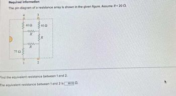 Required information
The pin diagram of a resistance array is shown in the given figure. Assume R-200
75 £2
www
400 400
www
R
ww
R
2
R
Find the equivalent resistance between 1 and 2.
The equivalent resistance between 1 and 2 is 0.