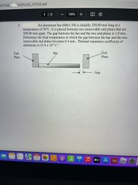 MT345
%20%232_211122.pdf
4 / 8
100%
3.
An aluminum bar (6061-T4) is initially 250.00 mm long at a
temperature of 50°C. It is placed between two immovable end plates that are
260.00 mm apart. The gap between the bar and the two end plates is 1.0 mm.
Determine the final temperature at which the gap between the bar and the two
immovable end plates becomes 0.4 mm. Thermal expansion coefficient of
aluminum is 23.4 x 106 C'.
End
Bar
End
Plate
Plate
→ - Gap
NOV
22
étv A Aa
