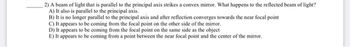 2) A beam of light that is parallel to the principal axis strikes a convex mirror. What happens to the reflected beam of light?
A) It also is parallel to the principal axis.
B) It is no longer parallel to the principal axis and after reflection converges towards the near focal point
C) It appears to be coming from the focal point on the other side of the mirror.
D) It appears to be coming from the focal point on the same side as the object
E) It appears to be coming from a point between the near focal point and the center of the mirror.