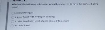 Listen
Which of the following substances would be expected to have the highest boiling
point?
a nonpolar liquid
a polar liquid with hydrogen bonding
a polar liquid with weak dipole-dipole interactions
a stable liquid