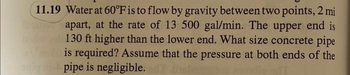 11.19 Water at 60°F is to flow by gravity between two points, 2 mi
apart, at the rate of 13 500 gal/min. The upper end is
dal 130 ft higher than the lower end. What size concrete pipe
is required? Assume that the pressure at both ends of the
sig pipe is negligible.