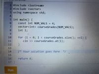 1 #include <iostream>
2 #include <vector>
3 using namespace std;
4
5 int main() {
const int NUM VALS
vector<int> courseGrades (NUM_VALS);
int i;
4;
%3D
7.
8.
6.
for (i = 0; i < courseGrades.size(); ++i) {
cin >> courseGrades.at(i);
10
11
12
13
14
%3D
/* Your solution goes here
*/
15
return 0;
16
17
Run
