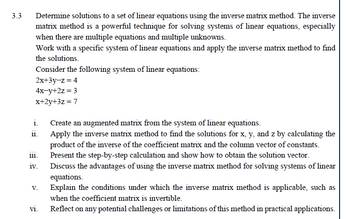 3.3
Determine solutions to a set of linear equations using the inverse matrix method. The inverse
matrix method is a powerful technique for solving systems of linear equations, especially
when there are multiple equations and multiple unknowns.
Work with a specific system of linear equations and apply the inverse matrix method to find
the solutions.
Consider the following system of linear equations:
2x+3y-z=4
4x-y+2z=3
x+2y+3z=7
i.
11.
111.
iv.
V.
vi.
Create an augmented matrix from the system of linear equations.
Apply the inverse matrix method to find the solutions for x, y, and z by calculating the
product of the inverse of the coefficient matrix and the column vector of constants.
Present the step-by-step calculation and show how to obtain the solution vector.
Discuss the advantages of using the inverse matrix method for solving systems of linear
equations.
Explain the conditions under which the inverse matrix method is applicable, such as
when the coefficient matrix is invertible.
Reflect on any potential challenges or limitations of this method in practical applications.