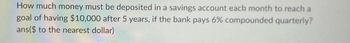 How much money must be deposited in a savings account each month to reach a
goal of having $10,000 after 5 years, if the bank pays 6% compounded quarterly?
ans($ to the nearest dollar)