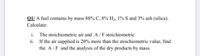 Q1/ A fuel contains by mass 88% C, 8% H2, 1% S and 3% ash (silica).
Calculate:
i. The stoichiometric air and A/F stoichiometric
ii.
If the air supplied is 20% more than the stoichiometric value, find
the A/F and the analysis of the dry products by mass.
