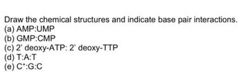 Draw the chemical structures and indicate base pair interactions.
(a) AMP:UMP
(b) GMP:CMP
(c) 2' deoxy-ATP: 2' deoxy-TTP
(d) T:A:T
(e) C+:G:C