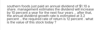 southern foods just paid an annual dividend of $1.10 a
share. management estimates the dividend will increase
by 10 percent a year for the next four years.. after that,
the annual dividend growth rate is estimated at 3.2
percent .. the required rate of return is 12 percent. what
is the value of this stock today?