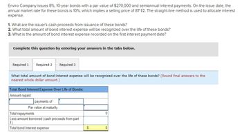 Enviro Company issues 8%, 10-year bonds with a par value of $270,000 and semiannual interest payments. On the issue date, the
annual market rate for these bonds is 10%, which implies a selling price of 87 12. The straight-line method is used to allocate interest
expense.
1. What are the issuer's cash proceeds from issuance of these bonds?
2. What total amount of bond interest expense will be recognized over the life of these bonds?
3. What is the amount of bond interest expense recorded on the first interest payment date?
Complete this question by entering your answers in the tabs below.
Required 1 Required 2
Required 3
What total amount of bond interest expense will be recognized over the life of these bonds? (Round final answers to the
nearest whole dollar amount.)
Total Bond Interest Expense Over Life of Bonds:
Amount repaid:
payments of
Par value at maturity
Total repayments
Less amount borrowed (cash proceeds from part
1)
Total bond interest expense