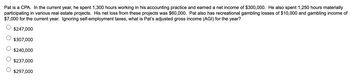 Pat is a CPA. In the current year, he spent 1,300 hours working in his accounting practice and earned a net income of $300,000. He also spent 1,250 hours materially
participating in various real estate projects. His net loss from these projects was $60,000. Pat also has recreational gambling losses of $10,000 and gambling income of
$7,000 for the current year. Ignoring self-employment taxes, what is Pat's adjusted gross income (AGI) for the year?
$247,000
$307,000
$240,000
$237,000
$297,000